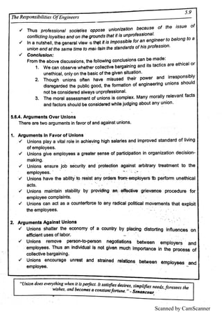 Scanned by CamScanner
5 9
Æ e R e s p o n s ib il
itie s O fE n g in e e r s
+ T h u s p ro fe s s i
o n a l s o c l
e tl
e s o p p o s e u n l
o n ı
z a ti
o n b e c a u s e o f th e ı
s s u e o f
/ In a n u ts h e ll,
th e g e n e ra lv ı
e w ı
s thqt R l
s lm p o s s lbl
e lo r a n e n g m e e r to b e lo n g to a
'
u n i
o n a n d a t th e s a m e tim e to m a i
ı
īta ı
n th e s ta n d a rd s o f h l
s p ro fe s s i
o n
ł C o n c ı
u s ı
o n
F ro m th e a b o v e d l
s c u s s ı
o n s ,
th e fo ll
o w ı
n g c o n c ı
u s l
o n s c a n b e m a d e
1 w e c a n o bs e rv e w h e the r c o l
ı
e c tı
v e b a rga ı
n l
n g a n d l
ts ta c ti
c s a re e th l
c a ı
o r
u n e th i
c a l,
o n ı
y o n the b a s l
e o f th e g i
v e n s i
tu a ti
o n
2 T h o u g h u n i
o n s o fte n h a v e m ı
s u s e d th e ı
r po w e r a n d I
rre s p o n s i
b l
y
d i
s re g a rd e d th e p u bl
ı
c g o o d ,
th e fo rm a tı
o n o f e n gln e e rı
n g u n i
o n s s h o u l
d
n o t b e c o n s ı
d e re d a l
w a ys u n p ro fe s s i
o n a l
3 T h e m o ra l a s s e s s m e n t o f u n i
o n s i
s c o m p l
e x M a n y m o ra l
ı
y re l
e v a n t fa c ts Ë
a n d fa c to rs s h o u ı
d b e c o n s i
d e re d w h ı
ı
e Ju d g i
n g a b o u t a n y u n i
o n
5 6 4 A rg u m e n ts O v e r U n ı
o n s
T h e re a re tw o a rg u m e n ts i
n fa v o r o f a n d a g a ı
n s t u n i
o n s
1 A r g u m e n ts ı
n F a v o r o f U n ı
o n s
rf U n i
o n s p l
a y a v i
ta ı
ro ı
e i
n a c h i
e v i
n g h i
g h s a ı
a ri
e s a n d i
m p ro v e d s ta n d a rd o f li
v in g
o f e m p l
o y e e s
ł U n i
o n ś g i
v e e m p l
o y e e s a G re a te r s e n s e o f p a rti
c ip a ti
o n i
n o rg a n i
z a ti
o n d e c i
s i
o n
m a k in g
/ U n i
o n s E n s u re Jo b s e c u ri
ty A n d p ro te c ti
o n a g á i
n s t a Fb i
tra ry tre a tm e n t to th e
e m p l
o ye e s
ł U n i
o n s h a v e th e a b i
í
l
ty to re s ı
s t a ri
y o rd e ı
s e m p w e F § i
«b p e rf
o rm u n e th i
c a l E
a c ts
1 u n i
o n s m a in ta i
n s ta b i
l
i
ty by p ro v i
di
n g aı
.: ė ff
e G ti
v e g ri
e m o e p ro c e d u re fo r [
e m p l
o ye e c o m p l
a i
n ts
/ U n i
o n s c a n a c t a s a c o u n te rf
o rc e to a n y ra d ı
c a ı
p o ı
l
ti
c a l m o v e m e n ts th a t e x p l
o i
t
th e e m p l
o ye e s
卫 A rg u m e n ts A g a ı
n s t U n ı
o n s
17 U n i
o n s s h a tte r th e e c o n o m y o f a c o u n try b y p l
a c i
n g d i
s to rti
n g in fı
u e n c e s o n E
e ffi
c i
e n t u s e s o f ı
a b o r
ł U n ı
o n s re m o v e p e rs o n to pe rs o n n e g o ti
a ti
o n s b e tw e e n e m p l
o ye rs a n d
e m p ı
o ye e s T h u s a n f
n d i
v l
d u a l ı
s n o t g i
v e n m u c h l
rrı
po rta n c e I
n th e p ro c e s s o f
c o ı
ı
e c tl
v e b a rg a i
n i
n g
rf U n i
o n s e n c o u ra g e u n re s t a n d s tra i
n e d re l
a tı
o n s B e tw e e n é m p l
o ye e s a n d
e m p ı
o ye e
 