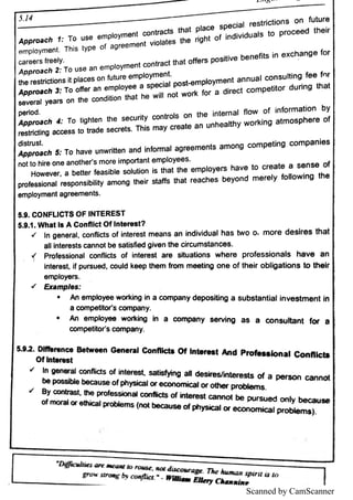 Scanned by CamScanner
A p p r o a c h 1 T o u s E e m p l
o y m e n t c o n tra c ts th a t p l
a c e s p e c i
a l re s tric ti
o n s o n fu tu re
e m p l
o y m e n t T h i
s typ e o f a g re e m e n t v i
o ı
a te s th e ri
g h t o f in d i
v i
d u a ı
s to p ro c e e d th e i
r
A p p ro a c l} 2 T o u s E a n e m p ı
o ym e n t c o n tra c t th a t o ff
e rs p o s i
ti
v e b e n e fi
ts in e x c h a n g e fo r
A p p ro ・c h 3 T o o ffe r a n e m p ı
o ye e a s p e c i
a l postmpı
oyment a n n u a l c o n s u l
tin g fe e fn r
s e v e ra l ye a rs o n th e c o n d i
ti
o n th a t h e w i
ı
ın o t w o rk fo r a d i
re c t c o m p e ti
to r d u rin g th a t
A p p ro a c lł 4 T o ti
g h te n th e s e c u ńty controls o n th e internal fl
o w o f i
n fo rm a ti
o n b y
re s M e ti
n g a c c e s s to tra d e s e c re ts T h i
s m a y c re a te a n u n h e a l
th y w o rk i
n g a tm o s p h e re o f
A p p r D a c lï 5 T o h a v e u n w ri
a e n a n d i
n fo rm a ı
a g re e m e n ts a m o n g c o m p e ti
n g c o m p a n i
e s
H o w e v e r,
a b e tte r fe a s i
b ı
e s o lu tio n i
s th a t th e e m p l
o ye rs h a v e to c re a te a s e n s e o f
p ro fe s s i
o n a ıre s p o n s i
b i
ı
i
ty a m o n g th e i
r s la Ħ
s th a t re a c h e s b e yo n d m e re ı
y fo l
l
o w i
n g th e
e m p ı
o ym e n t a g re e m e n ts
S 9 .
C O N F L ı
C T S O F IN T E R E S T
S 9 1 .
W h a t ts A C o n fı
ı
c t O f In te re s t?
ł ı
n g e n e ra l,
c o n fı
i
đs o f i
n te re s t m e a n s a n in d i
v i
d u a ı
h a s tw o o : m o re d e s ı
re s th a t
a l
ı
I
n te re s ts c a n n o t b e s a ti
s fi
e d g i
v e n th e c i
rc u m s ta n c e s
〒 p ro f
e s s i
o n a l c o n fı
i
c ts o f i
n te re s t a re s ltu a li
o n s w h e re p ro fe s s i
o n a ı
s h a v e a n
I
n te re s t i
f p u rs u e d ,
c o u ı
d ke e p th e m fro m m e e ti
n g o n e o f th e i
r o b l
i
g a ti
o n s to U ı
e ı
r
e m p l
o ye rs
ł E x a m p le s
A n em p ı
o
y ee wo r kin
g in a co m p a n y de p o s i ü
n g a su b s t an t ia
l Inv e s t me n t In
a c o m p e tlto ť s c o m p a n y
* A n e m p b ye e w o rkin g ı
n a c o m p a n y s e rv in g a s a c o n s u ı
ta n t fo r a
c o m pe ti
to r s c o m p a n y
5. E 2 .
D M h n n m B e ı
w e e n G « n e m l C o n llı
c ı
= O f ı
n u m ıt ı
u d p ıo n a ı C o n n ı
c ı
ı
O f h i
n m s t
v I
n g e n e ra I c o n fı
i
c ts o f i
n tW s a ös ￠
yin g a l d e s f
re s lln le re s ts o r a p e rs o rı c a n n o t
b e p o s s l
bı
e bı
a«a u s e o fp h ys i
c a lo r e c o n o m ic a ı
o r o ı
h e r p ro b le m s
" o y c o rı
a a s 【 ı
rı
e p ro ï e s s i
o n a ı
c o n Ifi
d s o f i
n te re s t c a n n o t b e p u rs u e d o n ı
y b e c a u ıe
o f m o ra ı
o r e th ic a l p ro b ı
e m s (n o t b e c a u s e o f ph ys i
c a l o r e c o n o m i
c a ı
p ro b ı
e m ı)
ı
ı
o ￠
 