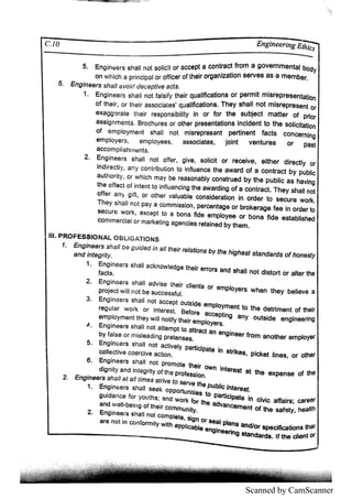 Scanned by CamScanner
Ic / E n g i' " . G E a m
5
5 E n g i
n e e rs s h a l
ln o t s o ı
ı
c t o r a c c e pt a c o n tra c t * o m a g o v e rn m e n ta l bo d y
o n w h i
c h a p rin c i
p a ı
o r o ff
i
c e r o fthe i
r o rg a n ı
z a tı
o n s e rv e s a s a m e m be r
E n g i
n e e rs s h a l
ı
a v o i
d d e c e ptiv e a c ts
E n g i
n e e rs s h a l
ı
n o t fa l
s i
fy the i
r q u a l
ı
fl
c a tı
o n s o r pe rm ı
t m i
s re p re s e n ta ti
o n
o f th e ı
r,
o r th e i
r a s s o c i
a te s
ı
q iı
a l
旧
c a ti
o n s T he y s ha l
l n o t m ı
s re p re s e n t o r
e x a g g s ra te th e i
r re s po n s i
b i
l
i
ty ïn o r fo r the s u bj
e c t m a tte r o f p ri
o r
a s s ı
g n m e n ts B ro c h u re s o r o the r pre s e n ta ti
o n s ı
n c ı
d e n t to th e s o ı
i
c l
ta ti
o n
o f e m p l
o ym e n t s h a l
ı n o t m l
s re p re s a n t pe rti
n e n t fa c ts c o n c e rn i
n g
e m p l
o ye rs , e m p l
o ye e s ,
a s s o c i
a te 吕, J
o ı
n t v e n tu re s o r
a c c o m p ı
i
s h rn e n ts
Pa s t
E n g in e e rs s h a l
ı n o t o ffe r , g i
v e ,
s o l
i
c i
t o r re c e ı
v e ,
e ı
th e r d i
re c tl
y o r
i
n d ire c tly , a n y c o n tri
b u ti
o n to in fı
u e n c e the a w a rd o f a c o n tra c t b y p u bl
i
c
a u th o ri
ty ,
o r w h i
c h m a y be re a s o n a bl
y c o n s tru e d by th e p u b l
ı
c a s ha v i
n g
th e e f
fe c t o f i
n te n t to i
n flu e n c i
n g th e a w a rd ı
n g o f a c o n tra c t T h e y s h a l
ln o t
o ffe r a n > g i
ft, o r o th e r v a ı
u a b ı
e c o n s i
d e ra ti
o n i
n o rd e r to s e c u re w o rk
T h e y s h a ı
l n o t p a y a c o m m i
s s ı
o n , p e rc e n ta g e o r b ro ke ra g e fe e i
n o rd e r to
s e c u re w o rk ,
e x c e p t to a b o n a fi
d e e m p l
o ye e o r b o n a fı
d e e s ta b l
i
s he d
c o m m e rc i
a ı
o r m a rke ti
n g a g e n c ı
e s re ta i
n e d by th e m
ı
ı
ı P R O F E S S IO N A L O B L ı
G A T ı
o N S
1 E n g in e e rs s h a ll b e g u id e d in a llth e ir re ı
a ll
o n s b y th e h i
g h e s t s ta n d a rd s o f h o n e
a n d ł
n te g ri
ty
1 E n g i
n e e rs s h a l
l a c kn o w ı
e d g e the ı
r e rro rs a n d s ha l
l n o t d i
s to rt o r a l
te r the
fa c ts
2 E n g in e e rs s h a l
l a d v i
s e th e i
r c ı
ı
e n ts o r e m p l
o ye rs w h e n th e y b e l
i
e v e a
p ro je c t w iı
ln o t b e s u c c e s s fu l
3 E n g in e e rs s h a l
ın o t a c c e p t o u ts i
d e e m p l
o ym e n t to th e d e trim e n t o f the i
r
re g u l
a r w o rk o r i
n te re s t B e fo re a c c e pti
n g a n y o u ts i
d e e n g in e e ri
n g
e m p ı
o ym e n t th e y w iı
l n o ti
fy th e i
r e m p ı
o ye rs
d E n g in e e rs s h a l
l n o t a tte m p t to a ttra c t a n e n g i
n e e r fro m a n o th e r e m p l
o ye r
5 E n g i
n e e rs s h a ı
ın o t a c ti
v e l
y p a rtı
c ı
p a te i
n s trike s , p i
c ke t ı
i
n e s ,
o r o the r
c o ı
l
e c ti
v e c o e rc i
v e a c l
lo n
6 E n g i
n e e rs s h a ı
ın o t p ro m o te the i
r o w n i
n te re s t a t the e x p e n s e o f th e
E n g in e e rs s h a lla t a H tim e s s tri
v e to s e rv e th e p u b l
i
c in te re s t
1 E n g in e e rs s h a lıs e e k o p p o rtu n i
ti
e s to p a ruc ł
p a ts i
n c i
v i
c a ffa i
rs ;
,
c a re e r
・
2
2
 
