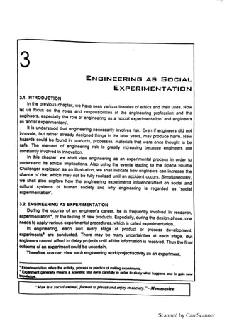Scanned by CamScanner
E N B ı
N E E R IN B A S S ロ C IA L
E X P E R ı
M E N T A T ı
D N
S 1 ı
N T R O D U C T ı
O N
I
n the p re v i
o u s c ha pte r, w e i
n a v e s e e n v a ri
o u s th e o rl
e 8 o f e th i
c s a n d th e i
r u s e s N o w
ı
e t u s fo c u s o n the ro l
e s a n d re e p o n s l
b ı
ı
l
tïe s o f th e e n g i
n e e ri
n g p ro fe s s i
o n a n d th e
e n g ı
n e e rs ,
e s p e c ı
a ı
l
y th e ro l
e o f e n g ı
n e e rı
n g a s a
'
s o c i
a l e x pe ri
m e n ta ti
o n
'
a n d e n g in e e rs
a s
ı
s o c ı
a ı
e x p e rlm e n te rs
'
I
t l
s u n d e rs to o d tha t e n g l
n e e rı
n g n e c e s s a rı
l
y I
n v o l
v e s rı
s k E v e n i
f e n g i
n e e rs d i
d n o t
ı
n n o v a te ,
b u t ra th e r a l
re a d y d e s ı
g n e d thl
n g e ı
n the l
a te r ye a rs ,
m a y p ro d u c e h a rm N e w
ha z a rd s c o u l
d b e fo u n d I
n p ro d u c ts , p ro c e s s e s ,
m a te ri
a l
s th a t w e re o n c e th o u g h t to b e
s a fe T h e e ı
e m e n t o f e n g ı
n e e rı
n g rı
s k ı
s g re a tl
y I
n c re a s i
n g b e c a u s e e n g ı
n e e rs a re
c o n s ta n tl
y ı
n v o l
v e d in ı
n n o v a ti
o n
ı
n th ı
s c h a p te r,
w e s h a l
ıv ı
e w e n g ı
n e e rl
n g a e a n e x p e ri
m e n ta l p ro c e s s i
n o rd e r to
u n de rs ta n d ı
le e th ı
c a ıı
m p l
ı
c a ti
o n s A l
s o u s ı
n g the e v e n ts l
e a d ı
n g to th e S p a c e S h u tue
C ha ı
ı
e n g e r e x p l
o s ı
o n a s a n ı
lı
u s tra tı
o n ,
w e s h a l
l ı
n d ïc a te h o w e n g in e e rs c a n in c re a s e th e
c ha n c e o f ri
s k w h ı
c h m a y n o l b e fu l
ı
y re a ı
ı
z e d u n tı
l a n a c c i
d e n t o c c u rs S ı
m u l
ta n e o u s l
y ,
w e s ha l
l a ı
s o e x p l
o re h o w th e e n g ı
n e e rı
n g e x p e rı
m e n ts In fı
u e n c e /a « e c t o n s o c i
a ıa n d
c u l
tu ra ı s ys te m s o f h u m a n s o c i
e ty a n d w h y e n g i
n e e ri
n g ı
s re g a rd e d a s
'
s o c i
a l
e x pe rı
m e n ta llo n
'
ı
3.
! E N G ı
N E E R ı
N G A S E X p E R ı
M E N T A T ı
O N
D u ri
n g th e c o u rs e o f a n e n gin e e r s c a re e r,
h e i
8 fre q u e n tı
y ı
n v o l
v e d i
n re s e a rc h ,
e x pe ri
m e n ta tio n
・
,
o r th e te s ti
n g o f n e w p ro d u c ts E s p e c ïa l
ı
y ,
d u rin g th e d e s i
g n p h a s e , o n e
n e e d s to a p p ı
y v a rı
o u s e x p e rim e n ta lp ro c e d u re s ,
w h ı
c h ı
e c a ll
e d e x pe ri
m e n ta ti
o n
ı
n e n g ı
n e e rin g ,
e a c h a n d e v e ry s ta ge o f p ro d u c t o r pro c e s s d e v e l
o p m e m
e )中e rïm e n ts
ı
a re c o n d u c te d T h e re m a y be m a n y u n c e Č ı
n ti
e s a t e a c h s ta g e B u t
e n g ı
n e e rs c a n n o t a ff
o rd to d e ı
a y pro j
e c ts u n tila ı
ı
the ı
n fo rm a llo n ı
s re c e hte d T h u s th e fin a ı
o u tc o m e o f a n e x p e rim e n t m u ı
d be u n c e rta i
n
T he re fo r e o n e c a n v ı
e w e a c h e n g ı
n e e ri
n g w o rkll
p ro *
e c tla c tM ly a s a n e x p e rı
m e n t
is a s o c id m a l Jb r m e d ro p de a le d n d  o y in l o c ie ry ı
mt»qwinB
 