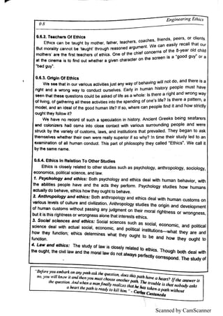 Scanned by CamScanner
l
E n g M ' '
"
E th i
c s c a n be ta u g h t by m o th e r,
fa th e r ,
te a c h e rs ,
c o a c h e s ,
fri
e n d s , P e e rs ,
o r c li
e n ts
B u t m i
o ra ł
i
ty c a n n o t be
'
ta u g hť th ro u g h re a s o n e d a rg u m e n t W e c a n e a s i
l
y re c a l
ı
th a t o u r
m o r s a re th e fi
rs t t«n c h e rs o f e th i
c s O n e o f th e c h i
e f c o n c e rn s o f th e 8 ye a r o l
d c h i
ı
d
tthe ci n
e r mm i s to ñnd ou t wh e t her a gi v
e n c h a r ac t er on t he sc r ee n i s a"
g
o o d gu y °
o
r a
b
ı
d gu y '
.
O 文文 O rı
g ı
n O f E th ı
c s
W e s e e th a t i
n o u r v a ri
o u s a c ti
v i
ti
e s ju s t a n y w a y o f b e h a v i
n g w i
ı
l n o t d o ,
a n d th e re i
s a
ri
gh t ・n d a w ro n g w a y to c o n d u c t o u rs e l
v e s E a rł
y i
n h u m a n h i
s to ry p e o p le m u s t h a v e
s e e rıt the 名
e q u e s ti
o n s c o u ı
d b e a s ke d o f ı
i
fe a s a w h o l
e ı
s th e re a ri
g h t a n d w ro n g w a y
o f ı
i
v in g ,
o f ga th e rin g a ı
ł
th e s e a c ti
v i
ti
e s i
n to th e s p e n d i
n g o f o n e
'
s ı
i
fe ? ls th e re a pattern,
a
m o d e ı
,
a n d a n i
d e a lo f th e go o d h u m a n ı
i
fe 7 I
f s o ,
w h e re c a n p e o p l
e fin d i
t a n d h o w s tric t
l
y
o u g h t th e y to l
l
o w i
t?
W e h a v e n o re c o r d o f s u c H a s p e c u l
a ti
o n i
n h i
s to ry A n c i
e n t G re e k s b e i
n g s e a fa re rs
a n d c o l
o n i
z e rs h a ď c o m e in to c ı
o s e c o n ta c t w i
th v a ri
o u s s u ı
T o u n d in g p e o p l
e a n d w e re
s tn ł
c k b y the v a ri
e ty o f c u s to m s ,
ı
a w s ,
a n d i
n s ti
tu ti
o n s th a t p re v a i
l
e d T h e y b e g a n to a s k
th e m s e ı
v e s w h e th e r th e i
r o w n w e re re a ı
l
y s u p e rio r i
f s o w h y? !n ü m e th e i
r s tu d y l
e d to a n
e x a m i
n a ti
o n o f a ı
l h u m a n c o n d u c t T h i
s pa rt o f p h i
l
o s o p h y th e y c a l
ı
e d
°
E th i
c s
ı
ı
W e c a ı
l i
t
b y the s a m e n a m e
0 .
6 & E th ic s ı
n R e ı
a tio n T o O th e r S tu d i
e s
E th i
c s i
s c ı
o s e l
y re ı
a te d to o th e r s tu d i
e s s u c H a s p s yc h o l
o g y ,
a n th ro p o ı
o g y ,
s o c i
o ı
o gy,
e c o n o m i
c s , p o ł
i
ti
c a ls c i
e n c e ,
a n d l
a w
1 P s y e h o lb g y a n e r e th fc s B o th p s yc h o l
o g y a n d e th i
c s d e a ı
w i
th h u m a n b e h a v i
o r,
w ith
the a b l
ı
i
ti
e s p e o p l
e h a v e a n d th e a c ts th e y p e rf
o rm P s yc h o ı
o gy s tu d i
e s h o w h u m a n s
a c ı
u a ı
l
y do b e h a v e ,
e thi
c s h o w th e y o u g h t to be h a v e
2 A n th m p o lo g y a n d e th ic s B o th a n th ro po ı
o g y a n d e th i
c s d e a ı
w i
th h u m a n c u s to m s o n
v a ri
o u s l
e v e l
s o f c u ı
tu re a n d c i
v i
l
i
z a ti
o n A n u iro p o l
o gy s tu d i
e s the o ńg i
n a n d d e v e ı
o p m e n t
o f hu m a n c u s to m s w i
tho u t p a s s i
n g a n y ju d g m e n t o n the i
r m o ra l ńg htn e s s o r w ro n g n e s s ,
b u t i
t i
s th i
s ri
g htn e s s o r w ro n g n e s s a l
o n e th a t i
n te re s ts e th i
c s
a S o c f
w l s c fe n c e s a n d e thic s S o c i
a l s c i
e n c e s s u c H a s s o c i
a ı
,
e c o n o m i
c ,
a n d po l
i
ti
c a l
s c i
e n c e de a l w i
th a c tu a l s o c i
a ı
,
e c o n o m i
c ,
a n d po ı
i
ti
c a l i
n s ti
tu üo n s w h a t tFı
e y a re a n d
h o w th e y fu n c ti
o n e thi
c s de te rm i
n e s w ha t the y o u g ht to be a n d h o w th e y o u g h t to
fu n c ti
o n
 