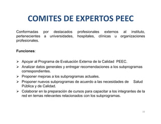 COMITES DE EXPERTOS PEEC
Conformadas por destacados profesionales externos al instituto,
pertenecientes a universidades, hospitales, clínicas u organizaciones
profesionales.
Funciones:
 Apoyar al Programa de Evaluación Externa de la Calidad PEEC.
 Analizar datos generales y entregar recomendaciones a los subprogramas
correspondientes.
 Proponer mejoras a los subprogramas actuales.
 Proponer nuevos subprogramas de acuerdo a las necesidades de Salud
Pública y de Calidad.
 Colaborar en la preparación de cursos para capacitar a los integrantes de la
red en temas relevantes relacionados con los subprogramas.
20
 