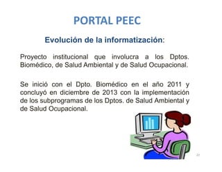 PORTAL PEEC
22
Evolución de la informatización:
Proyecto institucional que involucra a los Dptos.
Biomédico, de Salud Ambiental y de Salud Ocupacional.
Se inició con el Dpto. Biomédico en el año 2011 y
concluyó en diciembre de 2013 con la implementación
de los subprogramas de los Dptos. de Salud Ambiental y
de Salud Ocupacional.
 