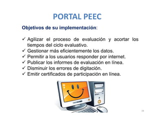 Objetivos de su implementación:
 Agilizar el proceso de evaluación y acortar los
tiempos del ciclo evaluativo.
 Gestionar más eficientemente los datos.
 Permitir a los usuarios responder por internet.
 Publicar los informes de evaluación en línea.
 Disminuir los errores de digitación.
 Emitir certificados de participación en línea.
24
PORTAL PEEC
 