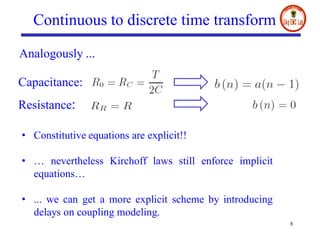8
Continuous to discrete time transform
Capacitance:
Resistance:
Analogously ...
• Constitutive equations are explicit!!
• … nevertheless Kirchoff laws still enforce implicit
equations…
• ... we can get a more explicit scheme by introducing
delays on coupling modeling.
 