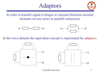 Adaptors
UAq EMC Laboratory 9
In order to transfer signal (voltages or currents) between circuital
elements we use series or parallel connection.
In the wave domain the equivalent concept is represented by adaptors.
 