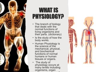 WHAT IS
PHYSIOLOGY?
• The branch of biology
that deals with the
normal functions of
living organisms and
their parts. (dictionary)
• Is the study of how the
body works.
• Human Physiology is
the science of the
mechanical, physical,
and biochemical
functions of normal
humans or human
tissues or organs.
• The study of
physiology occurs at
many levels including
organisms, organ
 