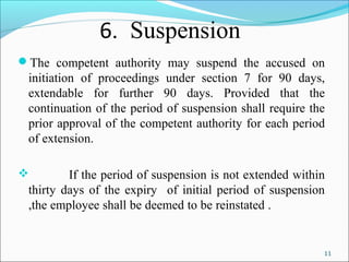 11
6. Suspension
The competent authority may suspend the accused on
initiation of proceedings under section 7 for 90 days,
extendable for further 90 days. Provided that the
continuation of the period of suspension shall require the
prior approval of the competent authority for each period
of extension.
 If the period of suspension is not extended within
thirty days of the expiry of initial period of suspension
,the employee shall be deemed to be reinstated .
 
