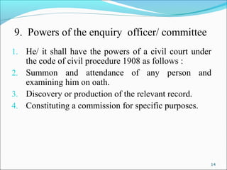 14
9. Powers of the enquiry officer/ committee
1. He/ it shall have the powers of a civil court under
the code of civil procedure 1908 as follows :
2. Summon and attendance of any person and
examining him on oath.
3. Discovery or production of the relevant record.
4. Constituting a commission for specific purposes.
 