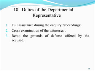 15
10. Duties of the Departmental
Representative
1. Full assistance during the enquiry proceedings;
2. Cross examination of the witnesses ;
3. Rebut the grounds of defense offered by the
accused.
 