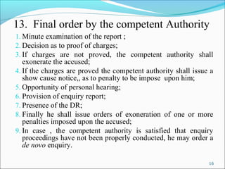16
13. Final order by the competent Authority
1. Minute examination of the report ;
2. Decision as to proof of charges;
3. If charges are not proved, the competent authority shall
exonerate the accused;
4. If the charges are proved the competent authority shall issue a
show cause notice,, as to penalty to be impose upon him;
5. Opportunity of personal hearing;
6. Provision of enquiry report;
7. Presence of the DR;
8. Finally he shall issue orders of exoneration of one or more
penalties imposed upon the accused;
9. In case , the competent authority is satisfied that enquiry
proceedings have not been properly conducted, he may order a
de novo enquiry.
 