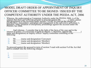 20
MODEL DRAFT ORDER OF APPOINTMENT OF INQUIRY
OFFICER/ COMMITTEE TO BE SIGNED / ISSUED BY THE
COMPETENT AUTHORITY UNDER THE PEEDA ACT, 2006
1. Whereas, the undersigned as Competent Authority under the PEEDA 2006, is of the
opinion that there are sufficient grounds to proceed against Mr._______( name, names
and designation of the accused) under section 3 of the Act ibid on the charges of
(inefficiency, misconduct, corruption and engagement in the subversive activities). I,
therefore, order initiation of disciplinary proceedings against the accused under the
PEEDA Act 2006.
2. And whereas , I consider that in the light of the facts of the case and in the
interest of justice, it is necessary to hold an inquiry. I, therefore, appoint Mr.________(
name and designation) as inquiry officer/ inquiry committee consisting of the
following:
1) Mr.____ (name and designation/ Convener)
2) Mr.____ (name and designation/ Member)
3) Mr.____ (name and designation/ Member)
To proceed against the accused in term of section 5 read with section 9 of the Act ibid
and to conduct into the following charges:
i. ______________
ii. ______________
iii. ______________
 