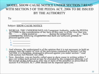 22
MODEL SHOW CAUSE NOTICE UNDER SECTION 7 READ
WITH SECTION 5 OF THE PEEDA ACT, 2006 TO BE ISSUED
BY THE AUTHORITY
To
---------------------------------------------
------------------------------------------------
Subject: SHOW CAUSE NOTICE
1. WEREAS, THE UNDERSIGNED AS Competent Authority, under the PEEDA
ACT2006 in due consideration of the facts of this case, is of the view that you,
Mr._______ while posted as _________ during the period from ___ to___ have
committed the following irregularities and there are sufficient grounds to
proceed against you:
i. ______________
ii. ______________
iii. ______________
2. And whereas, the undersigned is of the opinion that it is not necessary to hold an
enquiry into the matter in view of the provisions contained in Section 5 of the
Act ibid. it is therefore, proposed to proceed against you under section 7 read
with section 5of PEEDA Act 2006.
3. Now, therefore, you are hereby called upon to show cause in writing within 7
days or( within such period as may be extended by the competent authority ) of
the receipt of this notice as to why one or more of the penalties as prescribed in
section 4 of PEEDA ACT 2006 should not be imposed upon you.
 