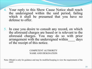 23
4. Your reply to this Show Cause Notice shall reach
the undersigned within the said period, failing
which it shall be presumed that you have no
defense to offer.
5. In case you desire to consult any record, on which
the aforesaid charges are based or is relevant to the
aforesaid charges. You may do so with prior
arrangement with the undersigned within____ days
of the receipt of this notice.
COMPETENT AUTHORITY
NAME AND DESGNATION
Note: (Model is only for guidance and may be modified keeping in view the requirements of the
case)
 