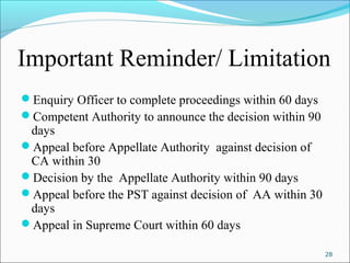 Important Reminder/ Limitation
Enquiry Officer to complete proceedings within 60 days
Competent Authority to announce the decision within 90
days
Appeal before Appellate Authority against decision of
CA within 30
Decision by the Appellate Authority within 90 days
Appeal before the PST against decision of AA within 30
days
Appeal in Supreme Court within 60 days
28
 