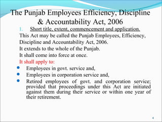 4
The Punjab Employees Efficiency, Discipline
& Accountability Act, 2006
1. Short title, extent, commencement and application.
This Act may be called the Punjab Employees, Efficiency,
Discipline and Accountability Act, 2006.
It extends to the whole of the Punjab.
It shall come into force at once.
It shall apply to:
 Employees in govt. service and,
 Employees in corporation service and,
 Retired employees of govt. and corporation service;
provided that proceedings under this Act are initiated
against them during their service or within one year of
their retirement.
 