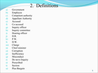 5
2. Definitions
a) Government
b) Employee
c) Competent authority
d) Appellant Authority
e) Accused
f) Co accused
g) Inquiry officer
h) Inquiry committee
i) Hearing officer
j) D.R.
k) P.W.
l) D.W.
m) Charge
n) Chief minister
o) Corruption
p) Inefficiency
q) Misconduct
r) De novo Inquiry
s) Prescribed
t) Section
u) Plea Bargain
 