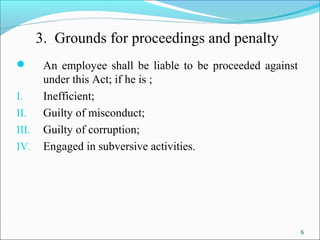 6
3. Grounds for proceedings and penalty
 An employee shall be liable to be proceeded against
under this Act; if he is ;
I. Inefficient;
II. Guilty of misconduct;
III. Guilty of corruption;
IV. Engaged in subversive activities.
 