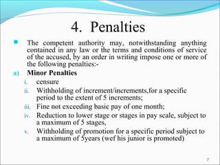 7
4. Penalties
 The competent authority may, notwithstanding anything
contained in any law or the terms and conditions of service
of the accused, by an order in writing impose one or more of
the following penalties:-
a) Minor Penalties
i. censure
ii. Withholding of increment/increments,for a specific
period to the extent of 5 increments;
iii. Fine not exceeding basic pay of one month;
iv. Reduction to lower stage or stages in pay scale, subject to
a maximum of 5 stages,
v. Withholding of promotion for a specific period subject to
a maximum of 5years (wef his junior is promoted)
 