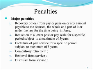 8
Penalties
 Major penalties
i. Recovery of loss from pay or pension or any amount
payable to the accused, the whole or a part of it or
under the law for the time being in force;
ii. Reduction to a lower post or pay scale for a specific
period subject to a maximum of 5years;
iii. Forfeiture of past service for a specific period
subject to maximum of 5 years;
iv. Compulsory retirement ;
v. Removal from service ;
vi. Dismissal from service.`
 