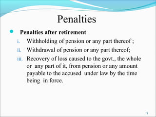 9
Penalties
 Penalties after retirement
i. Withholding of pension or any part thereof ;
ii. Withdrawal of pension or any part thereof;
iii. Recovery of loss caused to the govt., the whole
or any part of it, from pension or any amount
payable to the accused under law by the time
being in force.
 