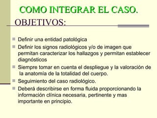 COMO INTEGRAR EL CASO.
 OBJETIVOS:
 Definir una entidad patológica
 Definir los signos radiológicos y/o de imagen que
  permitan caracterizar los hallazgos y permitan establecer
  diagnósticos
 Siempre tomar en cuenta el despliegue y la valoración de
   la anatomía de la totalidad del cuerpo.
 Seguimiento del caso radiológico.
 Deberá describirse en forma fluida proporcionando la
  información clínica necesaria, pertinente y mas
  importante en principio.
 