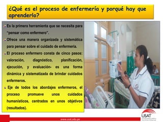 www.usat.edu.pe
¿Qué es el proceso de enfermería y porqué hay que
aprenderlo?
Es la primera herramienta que se necesita para
“pensar como enfermero”.
Ofrece una manera organizada y sistemática
para pensar sobre el cuidado de enfermería.
El proceso enfermero consta de cinco pasos:
valoración, diagnóstico, planificación,
ejecución, y evaluación- es una forma
dinámica y sistematizada de brindar cuidados
enfermeros.
Eje de todos los abordajes enfermeros, el
proceso promueve unos cuidados
humanísticos, centrados en unos objetivos
(resultados).
 