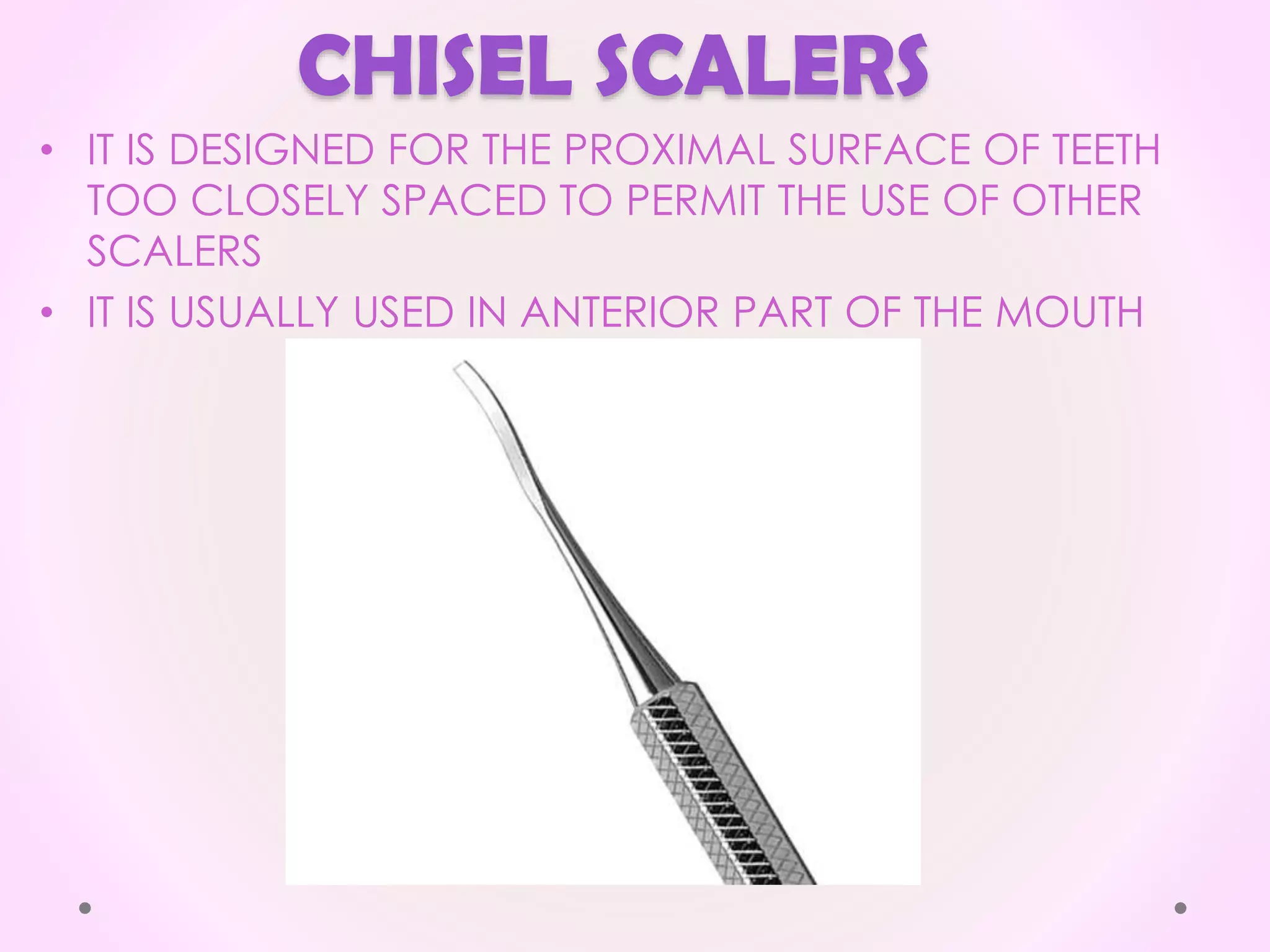 CHISEL SCALERS
• IT IS DESIGNED FOR THE PROXIMAL SURFACE OF TEETH
TOO CLOSELY SPACED TO PERMIT THE USE OF OTHER
SCALERS
• IT IS USUALLY USED IN ANTERIOR PART OF THE MOUTH
 