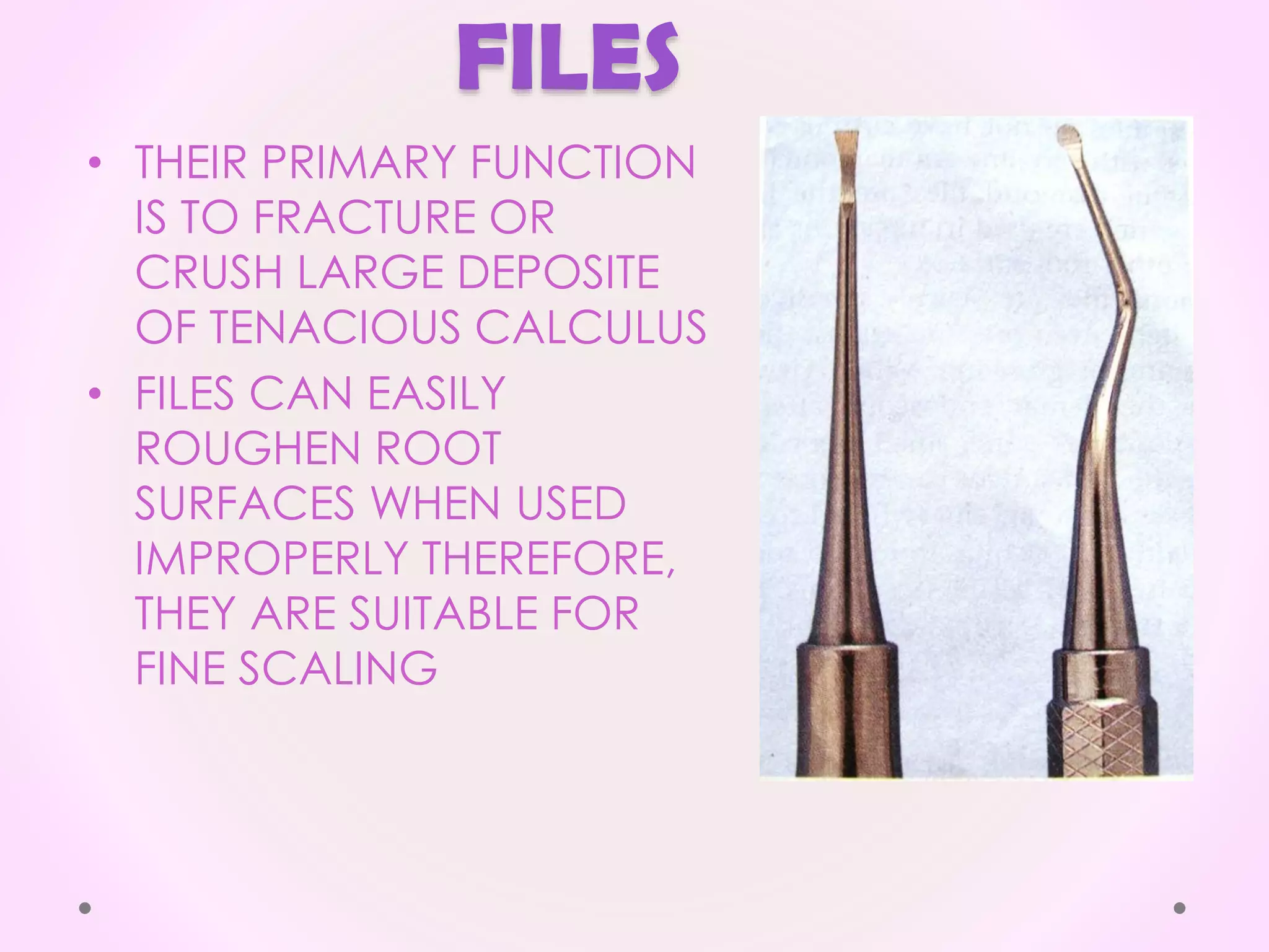 FILES
• THEIR PRIMARY FUNCTION
IS TO FRACTURE OR
CRUSH LARGE DEPOSITE
OF TENACIOUS CALCULUS
• FILES CAN EASILY
ROUGHEN ROOT
SURFACES WHEN USED
IMPROPERLY THEREFORE,
THEY ARE SUITABLE FOR
FINE SCALING
 