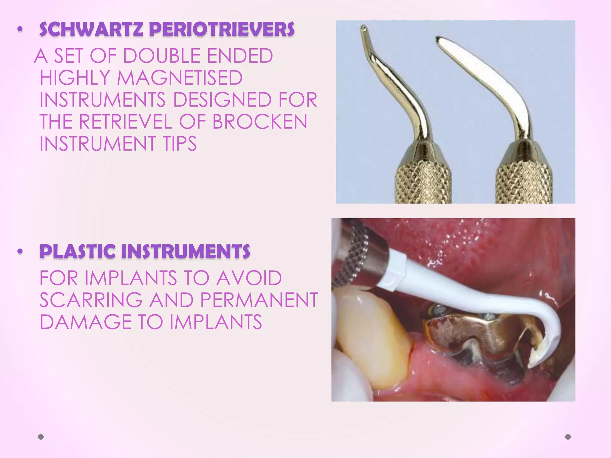 • SCHWARTZ PERIOTRIEVERS
A SET OF DOUBLE ENDED
HIGHLY MAGNETISED
INSTRUMENTS DESIGNED FOR
THE RETRIEVEL OF BROCKEN
INSTRUMENT TIPS
• PLASTIC INSTRUMENTS
FOR IMPLANTS TO AVOID
SCARRING AND PERMANENT
DAMAGE TO IMPLANTS
 
