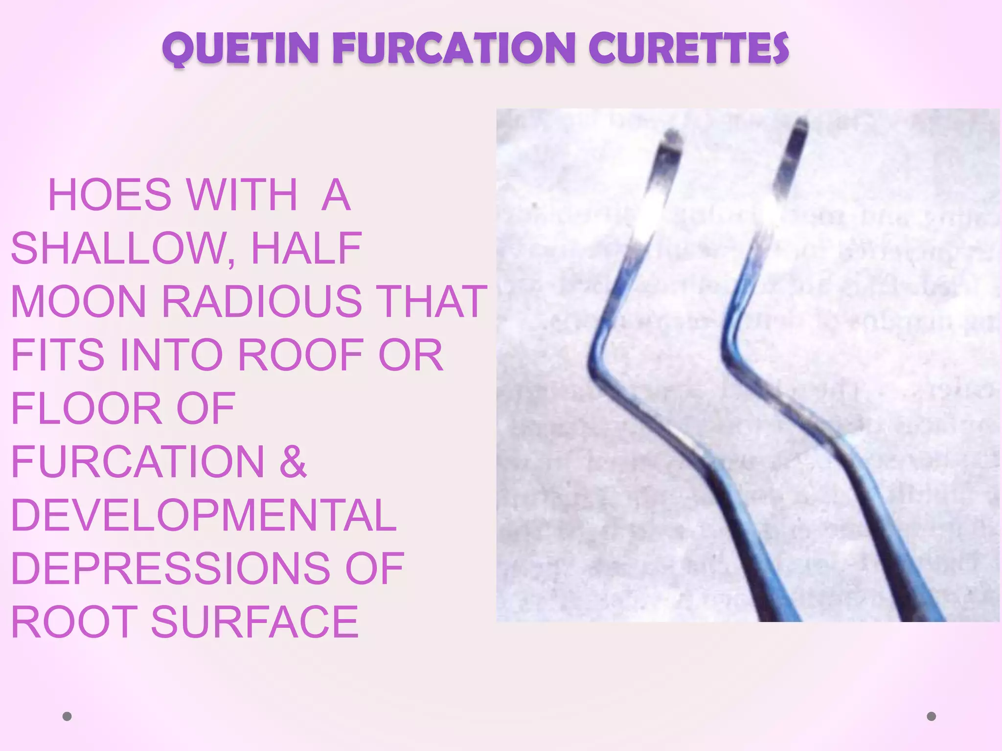 QUETIN FURCATION CURETTES
HOES WITH A
SHALLOW, HALF
MOON RADIOUS THAT
FITS INTO ROOF OR
FLOOR OF
FURCATION &
DEVELOPMENTAL
DEPRESSIONS OF
ROOT SURFACE
 