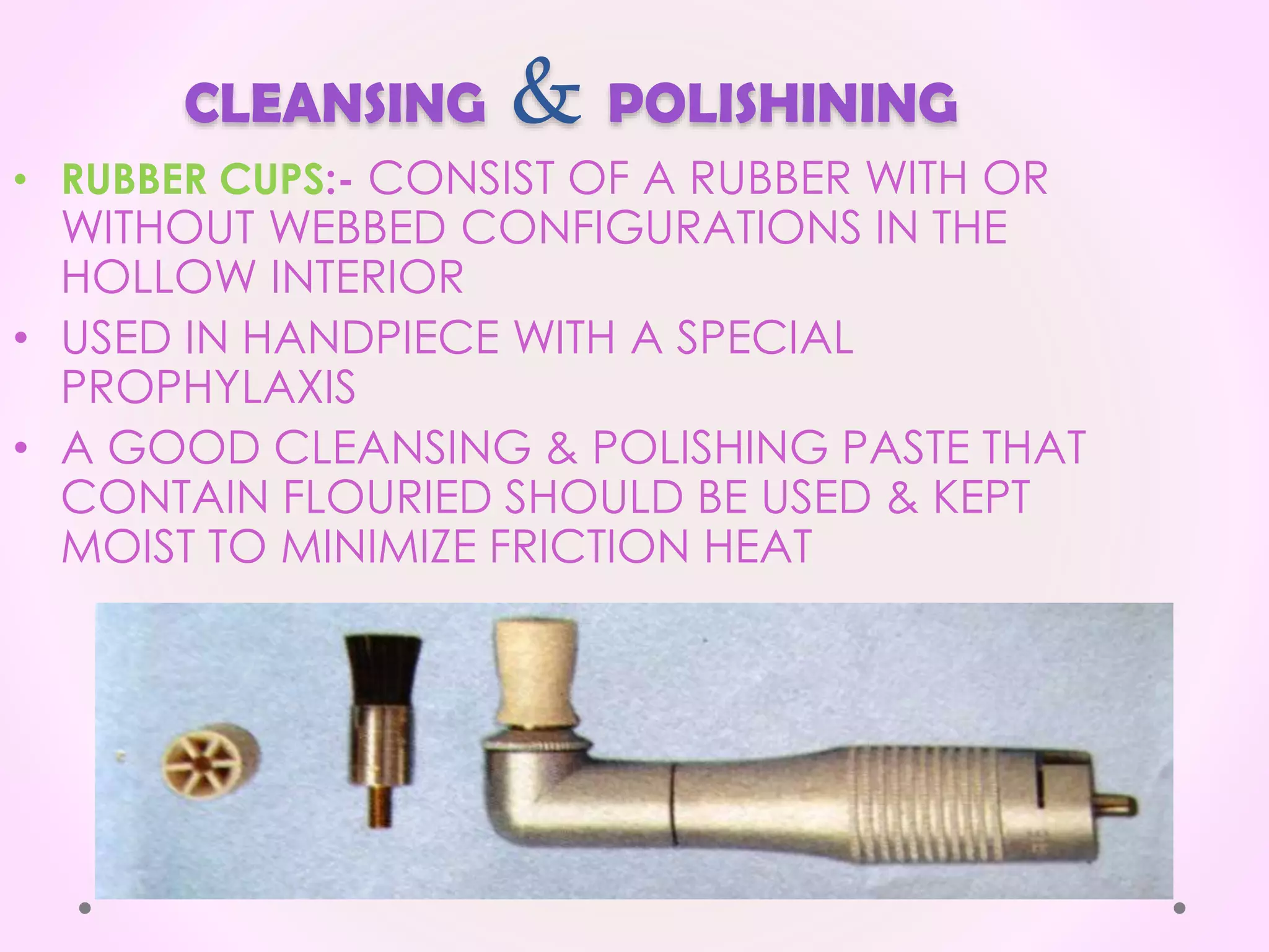 CLEANSING & POLISHINING
• RUBBER CUPS:- CONSIST OF A RUBBER WITH OR
WITHOUT WEBBED CONFIGURATIONS IN THE
HOLLOW INTERIOR
• USED IN HANDPIECE WITH A SPECIAL
PROPHYLAXIS
• A GOOD CLEANSING & POLISHING PASTE THAT
CONTAIN FLOURIED SHOULD BE USED & KEPT
MOIST TO MINIMIZE FRICTION HEAT
 