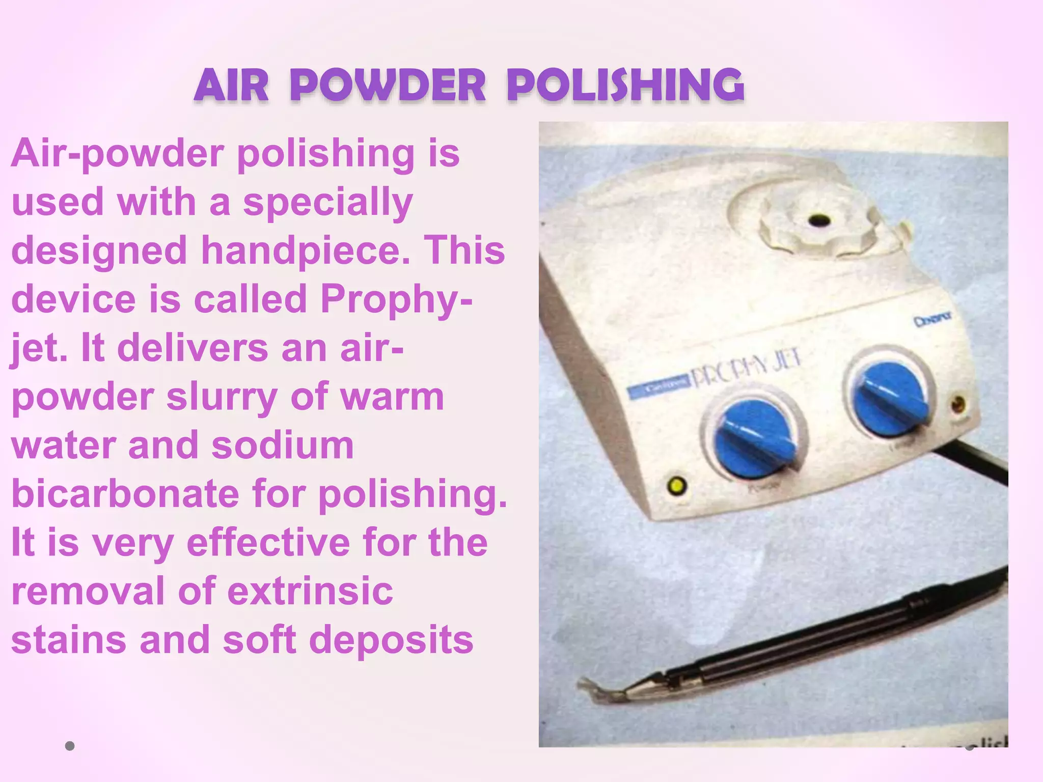 AIR POWDER POLISHING
Air-powder polishing is
used with a specially
designed handpiece. This
device is called Prophy-
jet. It delivers an air-
powder slurry of warm
water and sodium
bicarbonate for polishing.
It is very effective for the
removal of extrinsic
stains and soft deposits
 