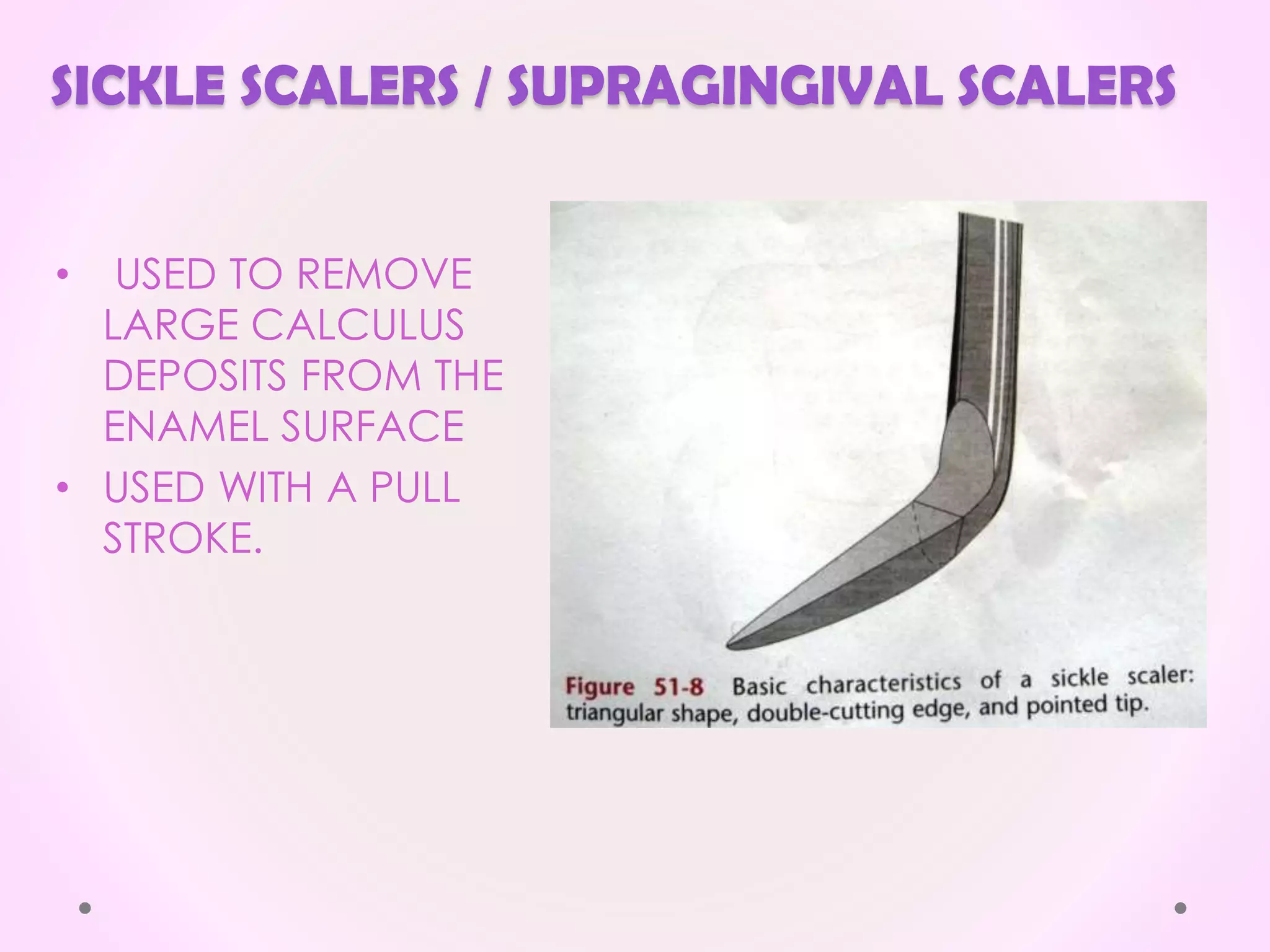 SICKLE SCALERS / SUPRAGINGIVAL SCALERS
• USED TO REMOVE
LARGE CALCULUS
DEPOSITS FROM THE
ENAMEL SURFACE
• USED WITH A PULL
STROKE.
 