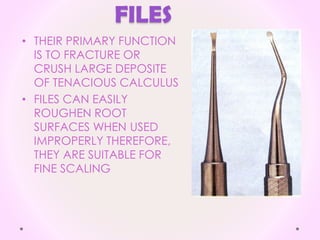 FILES
• THEIR PRIMARY FUNCTION
IS TO FRACTURE OR
CRUSH LARGE DEPOSITE
OF TENACIOUS CALCULUS
• FILES CAN EASILY
ROUGHEN ROOT
SURFACES WHEN USED
IMPROPERLY THEREFORE,
THEY ARE SUITABLE FOR
FINE SCALING
 