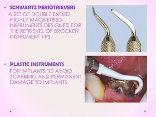 • SCHWARTZ PERIOTRIEVERS
A SET OF DOUBLE ENDED
HIGHLY MAGNETISED
INSTRUMENTS DESIGNED FOR
THE RETRIEVEL OF BROCKEN
INSTRUMENT TIPS
• PLASTIC INSTRUMENTS
FOR IMPLANTS TO AVOID
SCARRING AND PERMANENT
DAMAGE TO IMPLANTS
 