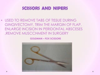 SCISSORS AND NIPERS
• USED TO REMOVE TABS OF TISSUE DURING
GINGIVECTOMY, TRIM THE MARGIN OF FLAP,
ENLARGE INCISION IN PERIDONTAL ABSCESES
,REMOVE MUSCCHMENT IN SURGERY
GOLDMAN – FOX SCISSORS
 