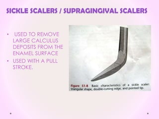 SICKLE SCALERS / SUPRAGINGIVAL SCALERS
• USED TO REMOVE
LARGE CALCULUS
DEPOSITS FROM THE
ENAMEL SURFACE
• USED WITH A PULL
STROKE.
 