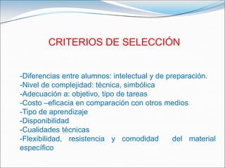 CRITERIOS DE SELECCIÓN-Diferencias entre alumnos: intelectual y de preparación.-Nivel de complejidad: técnica, simbólica-Adecuación a: objetivo, tipo de tareas-Costo –eficacia en comparación con otros medios-Tipo de aprendizaje-Disponibilidad-Cualidades técnicas-Flexibilidad, resistencia y comodidad  del material específico