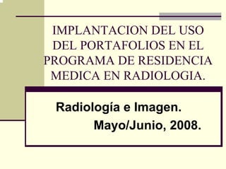 IMPLANTACION DEL USO
 DEL PORTAFOLIOS EN EL
PROGRAMA DE RESIDENCIA
 MEDICA EN RADIOLOGIA.

 Radiología e Imagen.
       Mayo/Junio, 2008.
 