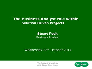 The Business Analyst role within 
Solution Driven Projects 
Stuart Peek 
Business Analyst 
Wednesday 22nd October 2014 
The Business Analyst role 
within Solution Driven Projects 
 