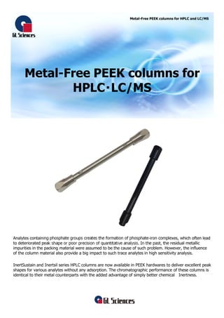 Metal-Free PEEK columns for
HPLC・LC/MS
Metal-Free PEEK columns for HPLC and LC/MS
Analytes containing phosphate groups creates the formation of phosphate-iron complexes, which often lead
to deteriorated peak shape or poor precision of quantitative analysis. In the past, the residual metallic
impurities in the packing material were assumed to be the cause of such problem. However, the influence
of the column material also provide a big impact to such trace analytes in high sensitivity analysis.
InertSustain and Inertsil series HPLC columns are now available in PEEK hardwares to deliver excellent peak
shapes for various analytes without any adsorption. The chromatographic performance of these columns is
identical to their metal counterparts with the added advantage of simply better chemical Inertness.
 