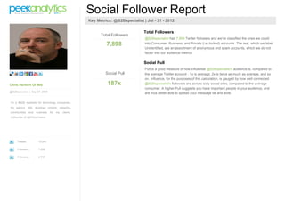 Social Follower Report
                                                        Key Metrics: @B2Bspecialist | Jul - 31 - 2012

                                                                                     Total Followers
                                                              Total Followers
                                                                                     @B2Bspecialist had 7,898 Twitter followers and we've classified the ones we could
                                                                 7,898               into Consumer, Business, and Private (i.e. locked) accounts. The rest, which we label
                                                                                     Unidentified, are an assortment of anonymous and spam accounts, which we do not
                                                                                     factor into our audience metrics.

                                                                                     Social Pull
                                                                                     Pull is a good measure of how influential @B2Bspecialist's audience is, compared to
                                                                 Social Pull         the average Twitter account - 1x is average, 2x is twice as much as average, and so
                                                                                     on. Influence, for the purposes of this calculation, is gauged by how well connected
Chris Herbert Of Mi6                                              187x               @B2Bspecialist's followers are across sixty social sites, compared to the average
                                                                                     consumer. A higher Pull suggests you have important people in your audience, and
@B2Bspecialist | Sep 27 2008
                                                                                     are thus better able to spread your message far and wide.

I'm a #B2B marketer for technology companies.
My agency, Mi6, develops content, networks,
communities      and   business   for   my   clients.
Cofounder of @SiliconHalton




     Tweets             10,041

     Followers          7,898

     Following          6,737
 