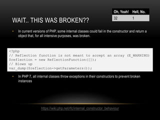 WAIT.. THIS WAS BROKEN??
• In current versions of PHP, some internal classes could fail in the constructor and return a
object that, for all intensive purposes, was broken.
• In PHP 7, all internal classes throw exceptions in their constructors to prevent broken
instances
<?php
// Reflection function is not meant to accept an array (E_WARNING)
$reflection = new ReflectionFunction([]);
// Blows up
var_dump($reflection->getParameters());
Oh, Yeah! Hell, No.
32 1
https://wiki.php.net/rfc/internal_constructor_behaviour
 