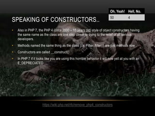 SPEAKING OF CONSTRUCTORS..
• Also in PHP 7, the PHP 4 (circa 2000 – 15 years old) style of object constructors having
the same name as the class are one step closer to dying to the relief of all serious
developers.
• Methods named the same thing as the class (i.e. Filter::filter()) are just methods now
• Constructors are called __construct()
• In PHP 7 if it looks like you are using this horrible behavior it will now yell at you with an
E_DEPRECIATED
Oh, Yeah! Hell, No.
50 4
https://wiki.php.net/rfc/remove_php4_constructors
 