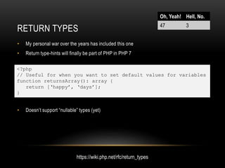 RETURN TYPES
• My personal war over the years has included this one
• Return type-hints will finally be part of PHP in PHP 7
• Doesn’t support “nullable” types (yet)
<?php
// Useful for when you want to set default values for variables
function returnsArray(): array {
return [‘happy’, ‘days’];
}
Oh, Yeah! Hell, No.
47 3
https://wiki.php.net/rfc/return_types
 