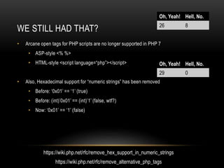WE STILL HAD THAT?
• Arcane open tags for PHP scripts are no longer supported in PHP 7
• ASP-style <% %>
• HTML-style <script language=“php”></script>
• Also, Hexadecimal support for “numeric strings” has been removed
• Before: ‘0x01’ == ‘1’ (true)
• Before: (int)’0x01’ == (int)’1’ (false, wtf?)
• Now: ‘0x01’ == ‘1’ (false)
Oh, Yeah! Hell, No.
26 8
Oh, Yeah! Hell, No.
29 0
https://wiki.php.net/rfc/remove_hex_support_in_numeric_strings
https://wiki.php.net/rfc/remove_alternative_php_tags
 