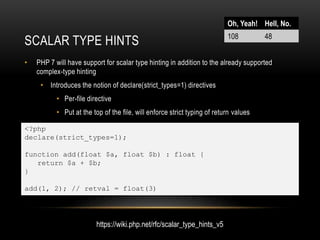 SCALAR TYPE HINTS
• PHP 7 will have support for scalar type hinting in addition to the already supported
complex-type hinting
• Introduces the notion of declare(strict_types=1) directives
• Per-file directive
• Put at the top of the file, will enforce strict typing of return values
• Caller file counts, not source file
Oh, Yeah! Hell, No.
108 48
https://wiki.php.net/rfc/scalar_type_hints_v5
<?php
declare(strict_types=1);
function add(float $a, float $b) : float {
return $a + $b;
}
add(1, 2); // retval = float(3)
 
