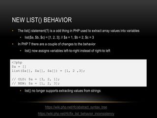 NEW LIST() BEHAVIOR
• The list() statement(?) is a odd thing in PHP used to extract array values into variables
• list($a, $b, $c) = [1, 2, 3]; // $a = 1, $b = 2, $c = 3
• In PHP 7 there are a couple of changes to the behavior
• list() now assigns variables left-to-right instead of right-to left
• list() no longer supports extracting values from strings
<?php
$a = []
list($a[], $a[], $a[]) = [1, 2 ,3];
// OLD: $a = [3, 2, 1];
// NEW: $a = [1, 2, 3];
https://wiki.php.net/rfc/abstract_syntax_tree
https://wiki.php.net/rfc/fix_list_behavior_inconsistency
 