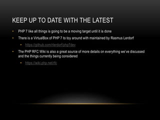 KEEP UP TO DATE WITH THE LATEST
• PHP 7 like all things is going to be a moving target until it is done
• There is a VirtualBox of PHP 7 to toy around with maintained by Rasmus Lerdorf
• https://github.com/rlerdorf/php7dev
• The PHP RFC Wiki is also a great source of more details on everything we’ve discussed
and the things currently being considered
• https://wiki.php.net/rfc
 